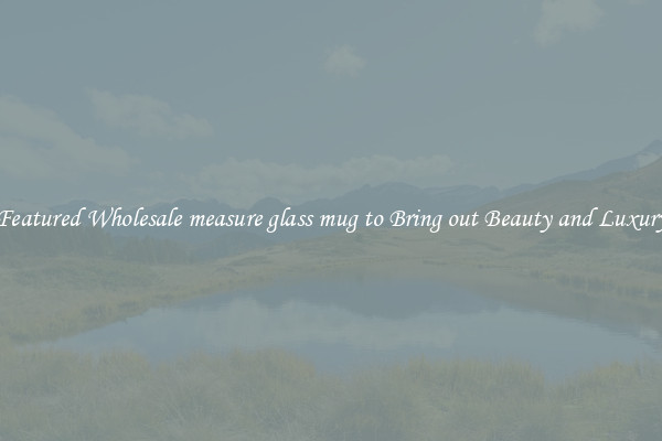 Featured Wholesale measure glass mug to Bring out Beauty and Luxury