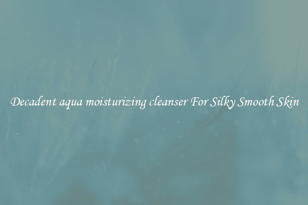Decadent aqua moisturizing cleanser For Silky Smooth Skin